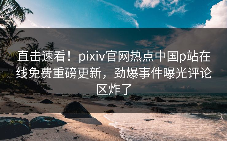 直击速看！pixiv官网热点中国p站在线免费重磅更新，劲爆事件曝光评论区炸了