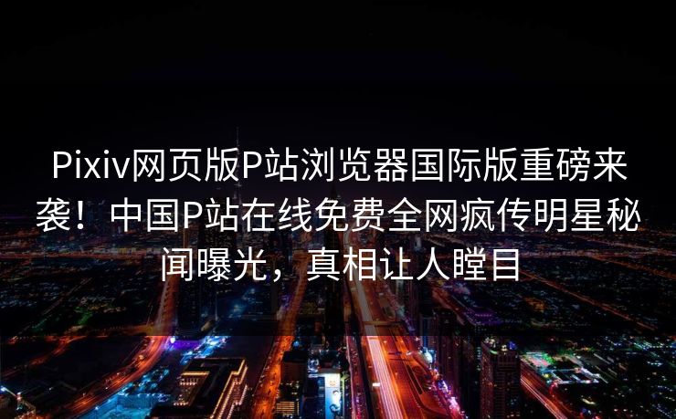 Pixiv网页版P站浏览器国际版重磅来袭！中国P站在线免费全网疯传明星秘闻曝光，真相让人瞠目