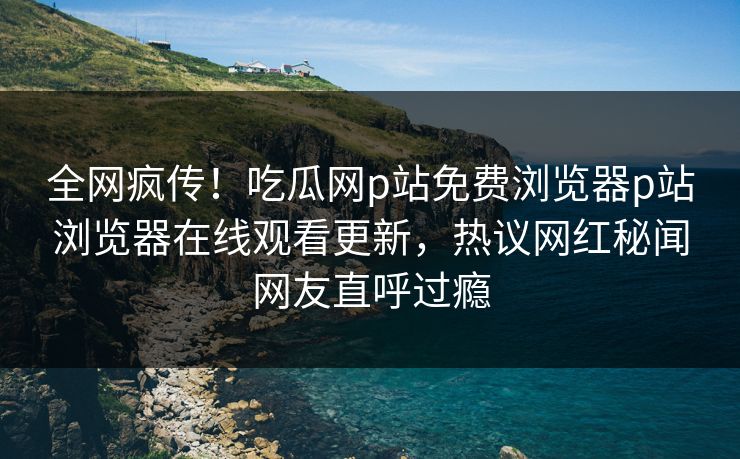 全网疯传！吃瓜网p站免费浏览器p站浏览器在线观看更新，热议网红秘闻网友直呼过瘾