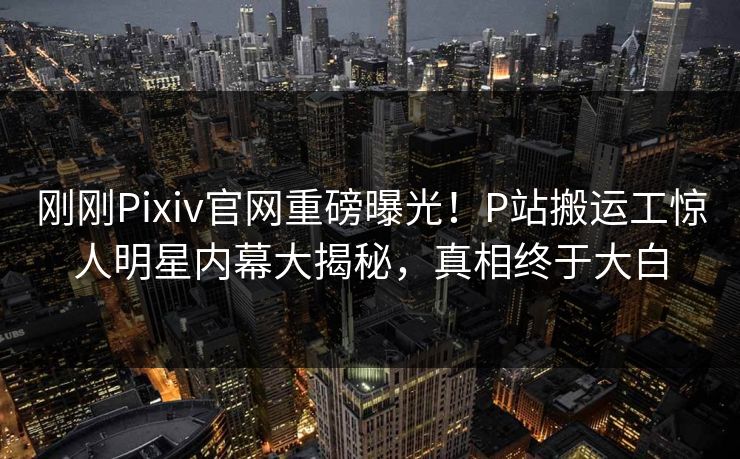 刚刚Pixiv官网重磅曝光！P站搬运工惊人明星内幕大揭秘，真相终于大白