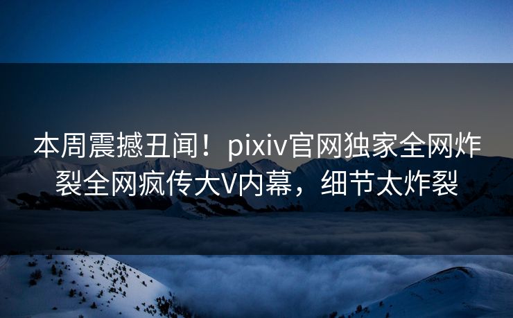 本周震撼丑闻！pixiv官网独家全网炸裂全网疯传大V内幕，细节太炸裂
