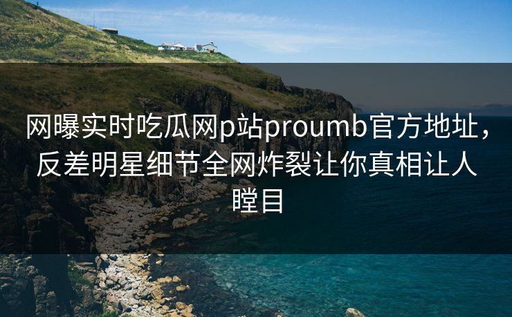 网曝实时吃瓜网p站proumb官方地址，反差明星细节全网炸裂让你真相让人瞠目