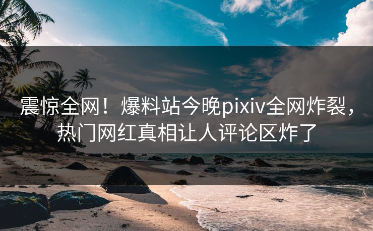 震惊全网！爆料站今晚pixiv全网炸裂，热门网红真相让人评论区炸了