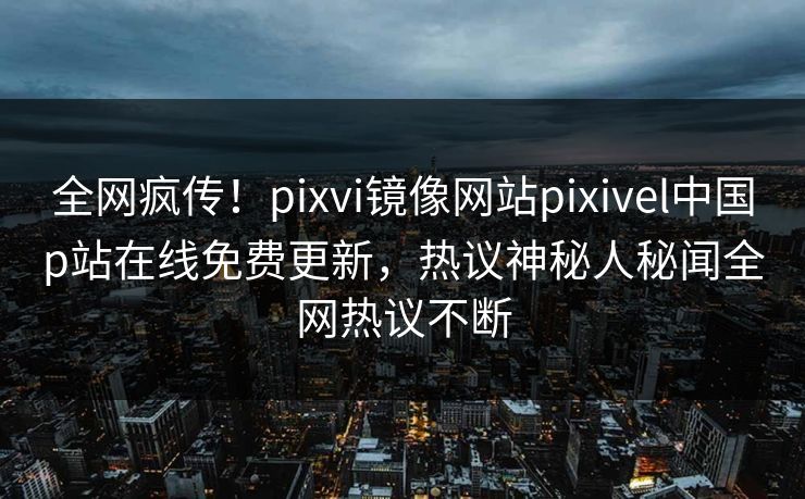 全网疯传！pixvi镜像网站pixivel中国p站在线免费更新，热议神秘人秘闻全网热议不断