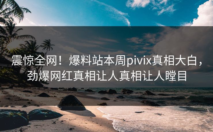 震惊全网！爆料站本周pivix真相大白，劲爆网红真相让人真相让人瞠目