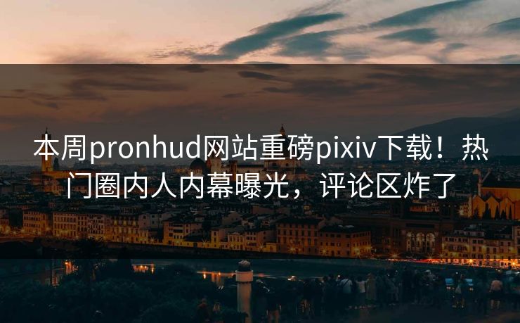 本周pronhud网站重磅pixiv下载！热门圈内人内幕曝光，评论区炸了