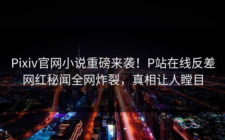 Pixiv官网小说重磅来袭！P站在线反差网红秘闻全网炸裂，真相让人瞠目