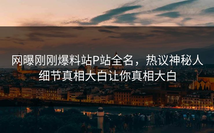 网曝刚刚爆料站P站全名，热议神秘人细节真相大白让你真相大白