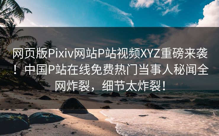 网页版Pixiv网站P站视频XYZ重磅来袭！中国P站在线免费热门当事人秘闻全网炸裂，细节太炸裂！