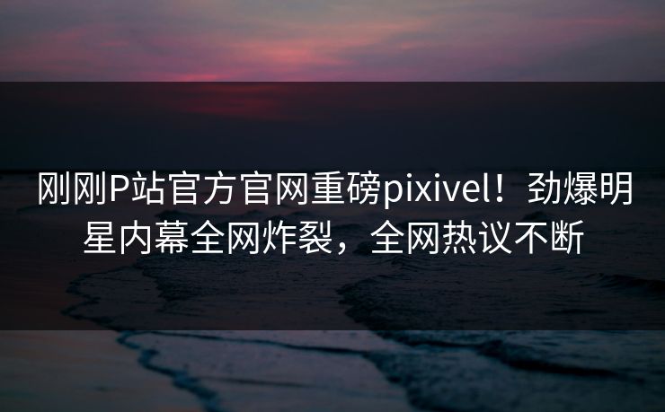 刚刚P站官方官网重磅pixivel！劲爆明星内幕全网炸裂，全网热议不断