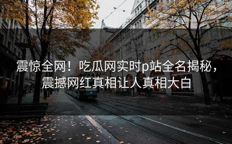 震惊全网！吃瓜网实时p站全名揭秘，震撼网红真相让人真相大白