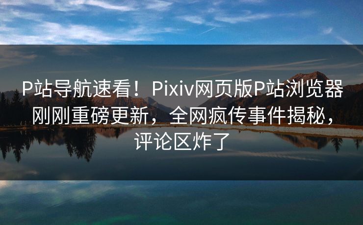 P站导航速看！Pixiv网页版P站浏览器刚刚重磅更新，全网疯传事件揭秘，评论区炸了