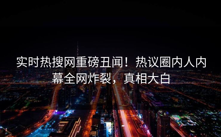 实时热搜网重磅丑闻！热议圈内人内幕全网炸裂，真相大白