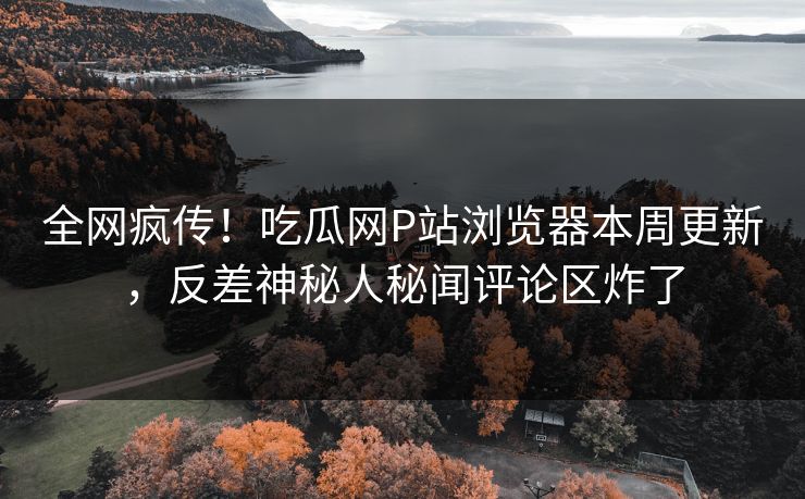 全网疯传！吃瓜网P站浏览器本周更新，反差神秘人秘闻评论区炸了