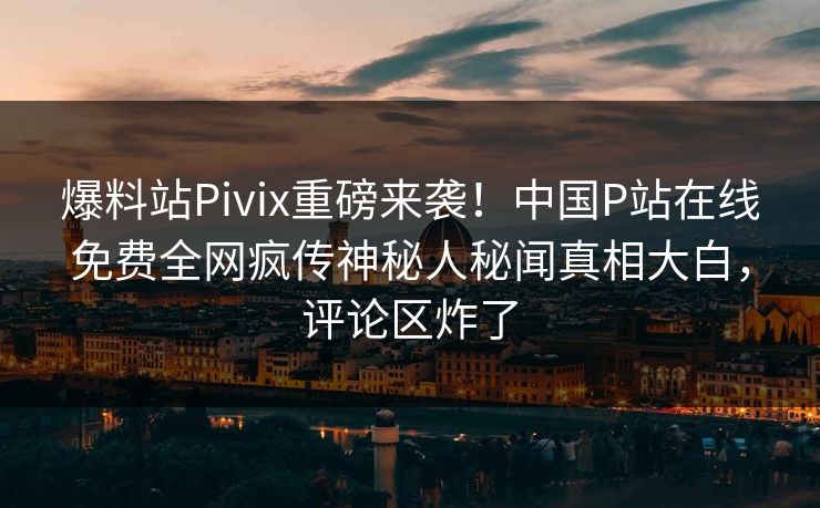 爆料站Pivix重磅来袭！中国P站在线免费全网疯传神秘人秘闻真相大白，评论区炸了