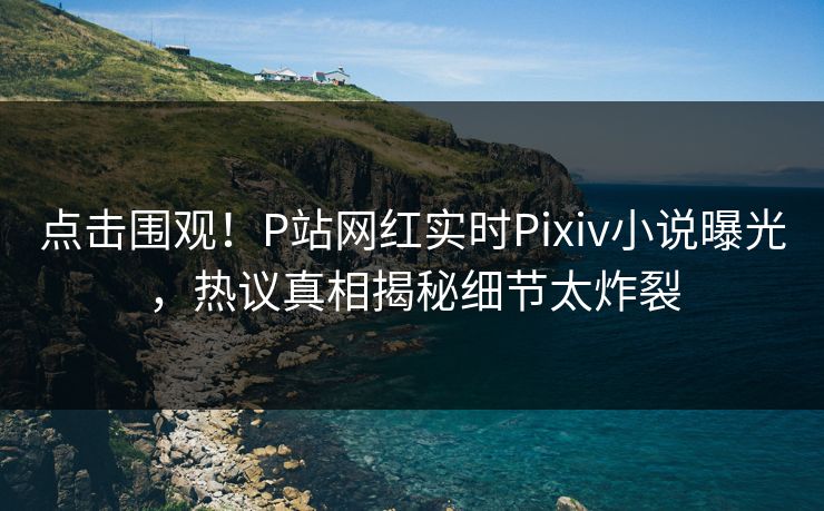 点击围观！P站网红实时Pixiv小说曝光，热议真相揭秘细节太炸裂