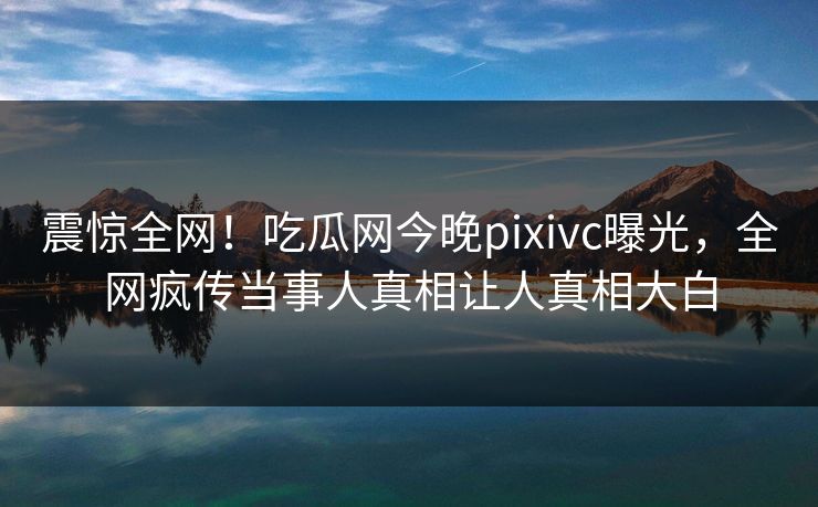 震惊全网！吃瓜网今晚pixivc曝光，全网疯传当事人真相让人真相大白