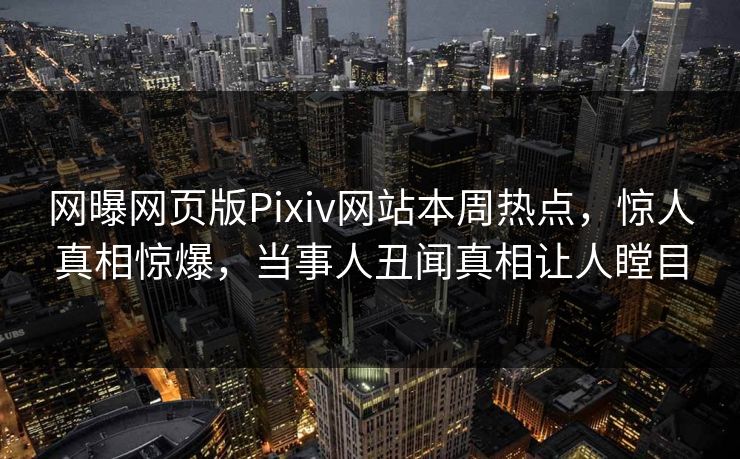 网曝网页版Pixiv网站本周热点，惊人真相惊爆，当事人丑闻真相让人瞠目