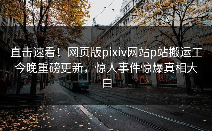 直击速看！网页版pixiv网站p站搬运工今晚重磅更新，惊人事件惊爆真相大白