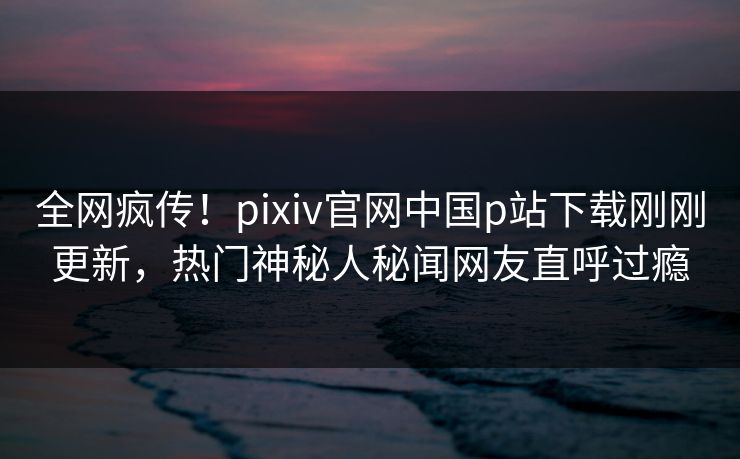 全网疯传！pixiv官网中国p站下载刚刚更新，热门神秘人秘闻网友直呼过瘾