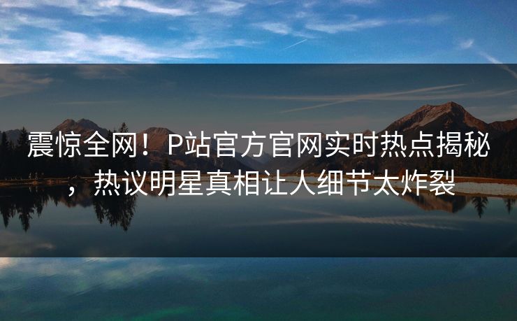 震惊全网！P站官方官网实时热点揭秘，热议明星真相让人细节太炸裂