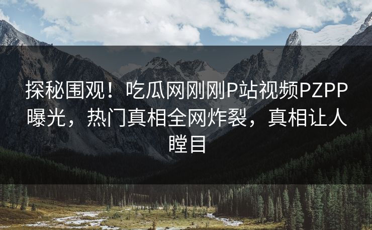 探秘围观！吃瓜网刚刚P站视频PZPP曝光，热门真相全网炸裂，真相让人瞠目