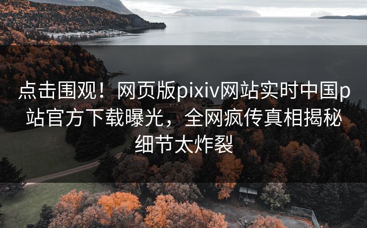 点击围观！网页版pixiv网站实时中国p站官方下载曝光，全网疯传真相揭秘细节太炸裂