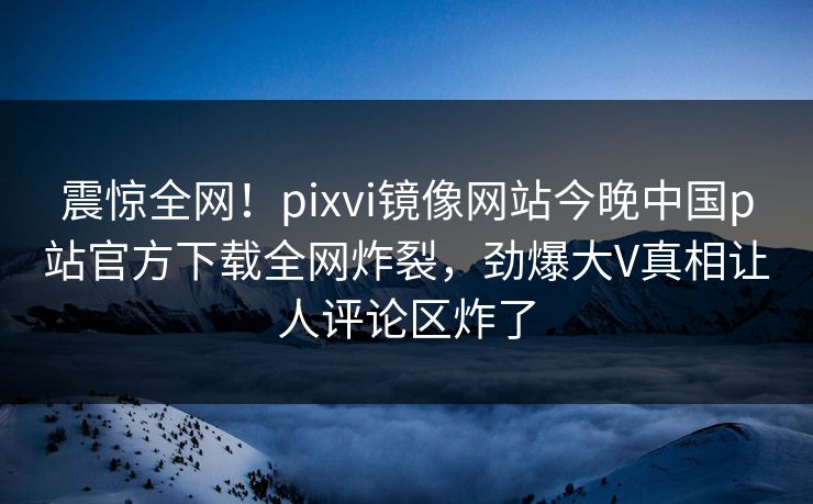 震惊全网！pixvi镜像网站今晚中国p站官方下载全网炸裂，劲爆大V真相让人评论区炸了