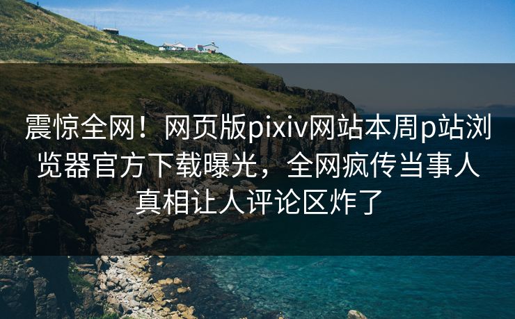 震惊全网！网页版pixiv网站本周p站浏览器官方下载曝光，全网疯传当事人真相让人评论区炸了