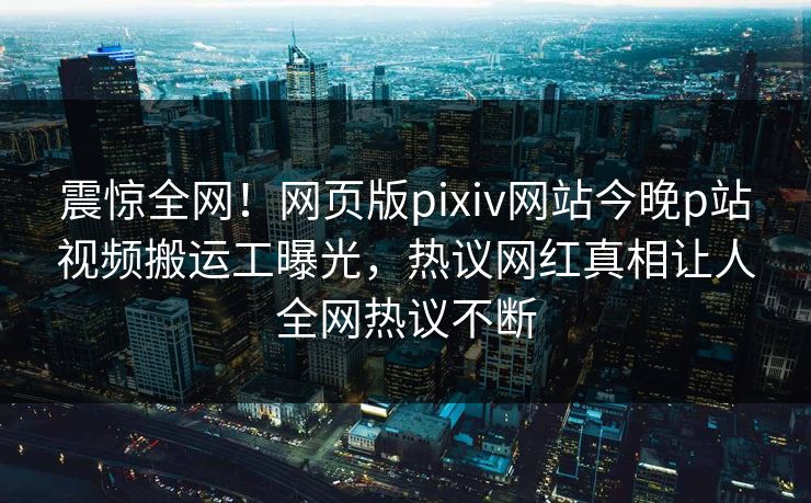 震惊全网！网页版pixiv网站今晚p站视频搬运工曝光，热议网红真相让人全网热议不断