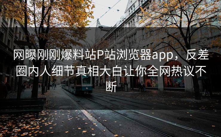 网曝刚刚爆料站P站浏览器app，反差圈内人细节真相大白让你全网热议不断