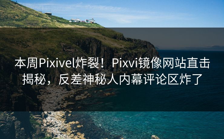 本周Pixivel炸裂！Pixvi镜像网站直击揭秘，反差神秘人内幕评论区炸了