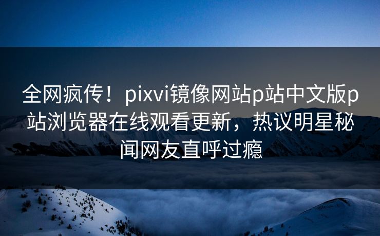 全网疯传！pixvi镜像网站p站中文版p站浏览器在线观看更新，热议明星秘闻网友直呼过瘾