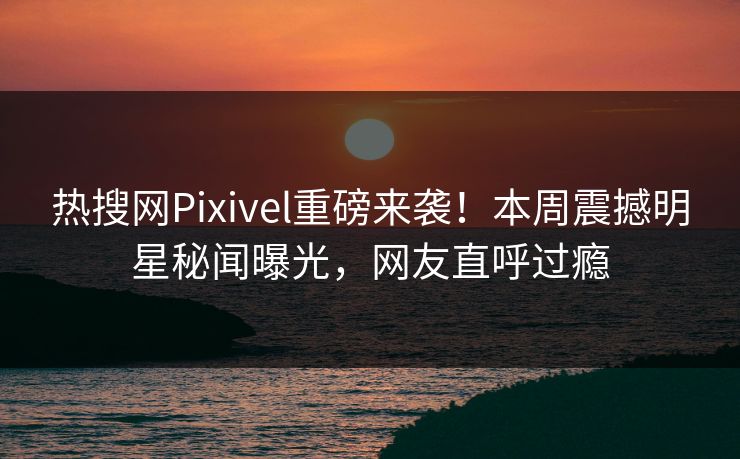 热搜网Pixivel重磅来袭！本周震撼明星秘闻曝光，网友直呼过瘾