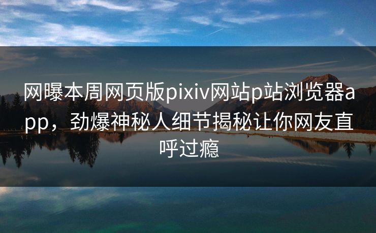 网曝本周网页版pixiv网站p站浏览器app，劲爆神秘人细节揭秘让你网友直呼过瘾