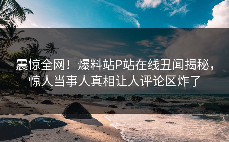 震惊全网！爆料站P站在线丑闻揭秘，惊人当事人真相让人评论区炸了