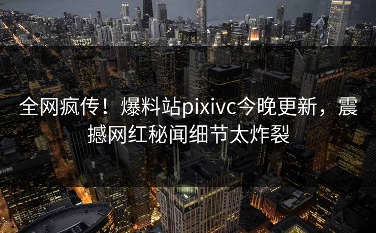全网疯传！爆料站pixivc今晚更新，震撼网红秘闻细节太炸裂