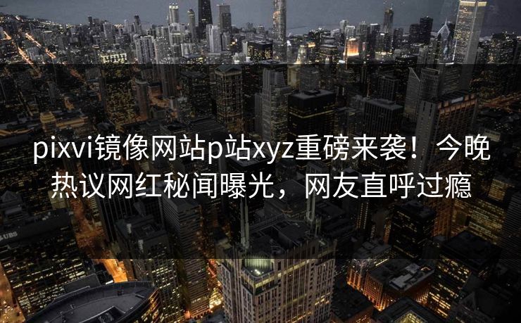 pixvi镜像网站p站xyz重磅来袭！今晚热议网红秘闻曝光，网友直呼过瘾