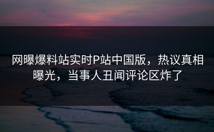 网曝爆料站实时P站中国版，热议真相曝光，当事人丑闻评论区炸了