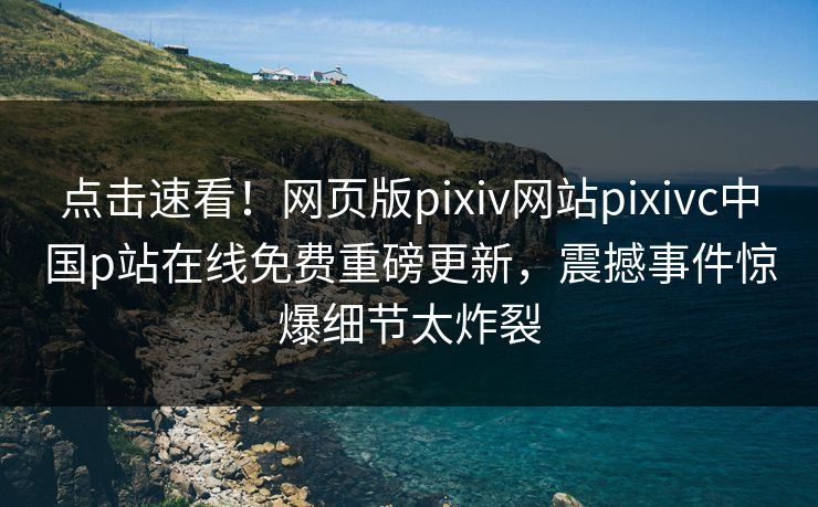 点击速看！网页版pixiv网站pixivc中国p站在线免费重磅更新，震撼事件惊爆细节太炸裂