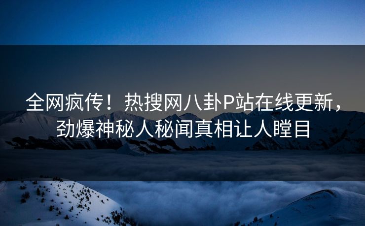 全网疯传！热搜网八卦P站在线更新，劲爆神秘人秘闻真相让人瞠目