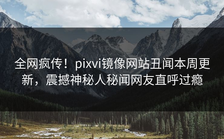 全网疯传！pixvi镜像网站丑闻本周更新，震撼神秘人秘闻网友直呼过瘾