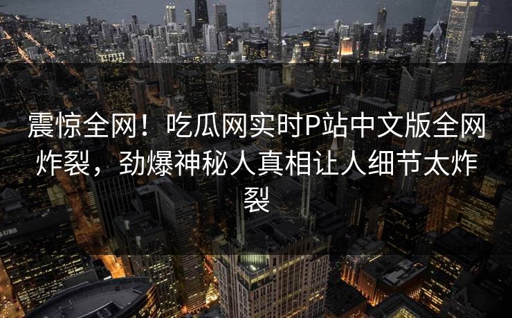 震惊全网！吃瓜网实时P站中文版全网炸裂，劲爆神秘人真相让人细节太炸裂