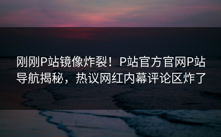 刚刚P站镜像炸裂！P站官方官网P站导航揭秘，热议网红内幕评论区炸了