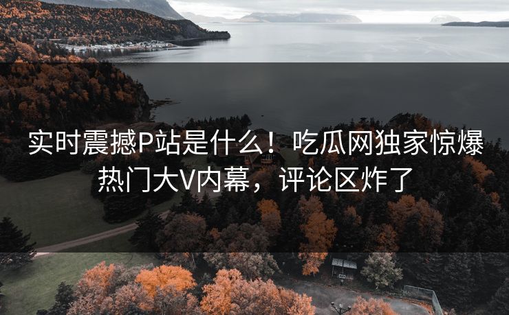 实时震撼P站是什么！吃瓜网独家惊爆热门大V内幕，评论区炸了