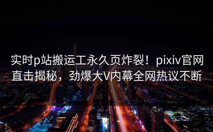 实时p站搬运工永久页炸裂！pixiv官网直击揭秘，劲爆大V内幕全网热议不断