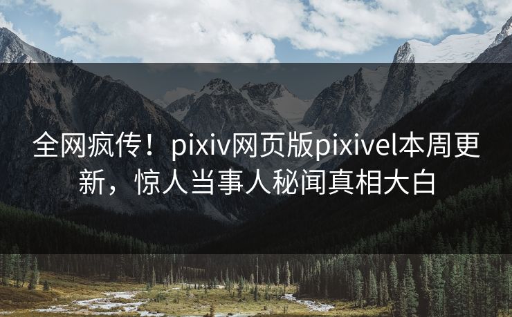全网疯传！pixiv网页版pixivel本周更新，惊人当事人秘闻真相大白