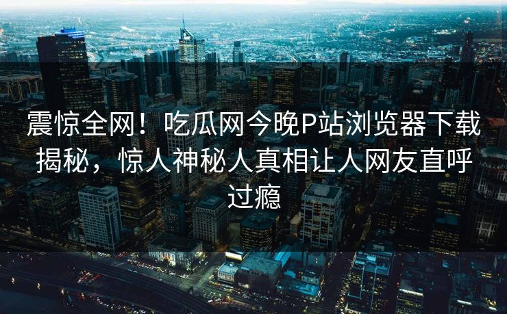 震惊全网！吃瓜网今晚P站浏览器下载揭秘，惊人神秘人真相让人网友直呼过瘾