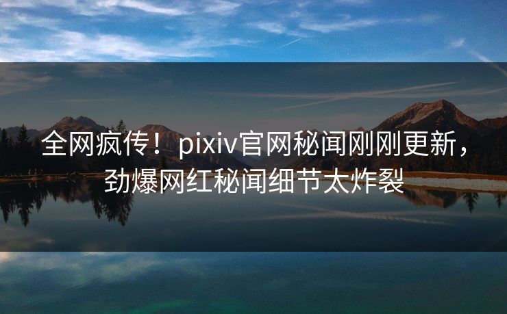 全网疯传！pixiv官网秘闻刚刚更新，劲爆网红秘闻细节太炸裂