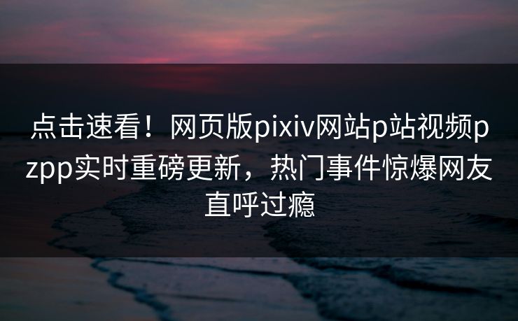 点击速看！网页版pixiv网站p站视频pzpp实时重磅更新，热门事件惊爆网友直呼过瘾
